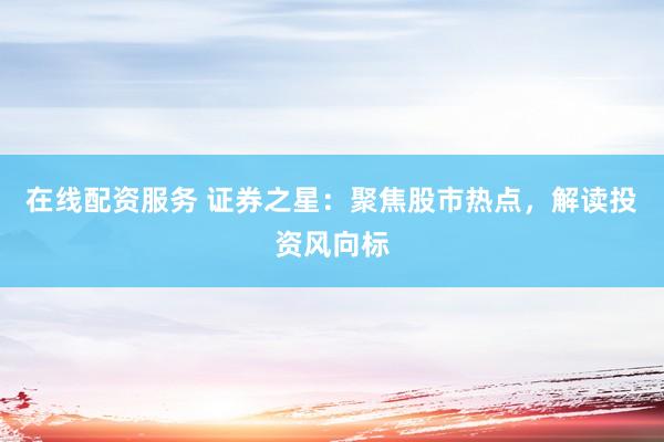在线配资服务 证券之星：聚焦股市热点，解读投资风向标