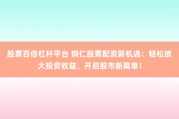 股票百倍杠杆平台 铜仁股票配资新机遇：轻松放大投资收益，开启股市新篇章！