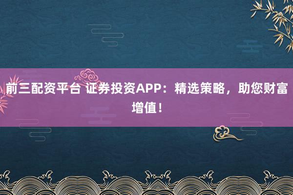 前三配资平台 证券投资APP：精选策略，助您财富增值！