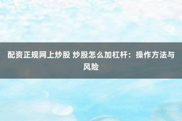 配资正规网上炒股 炒股怎么加杠杆：操作方法与风险