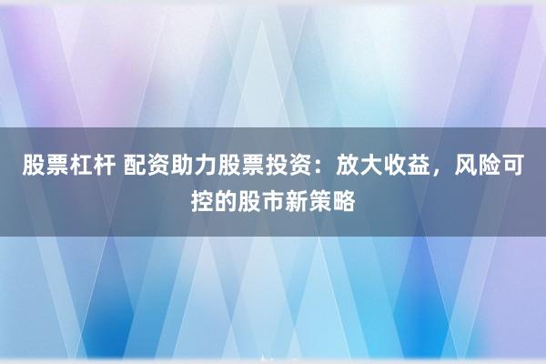股票杠杆 配资助力股票投资：放大收益，风险可控的股市新策略