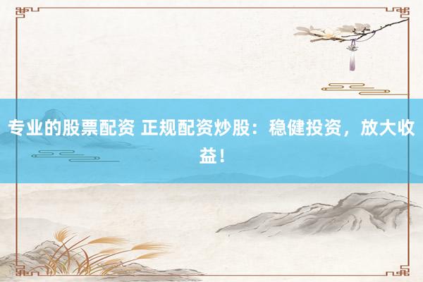 专业的股票配资 正规配资炒股：稳健投资，放大收益！