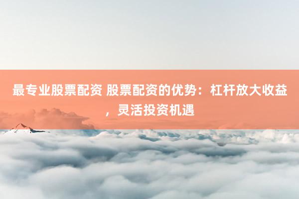 最专业股票配资 股票配资的优势：杠杆放大收益，灵活投资机遇