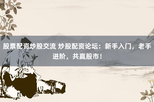 股票配资炒股交流 炒股配资论坛：新手入门，老手进阶，共赢股市！