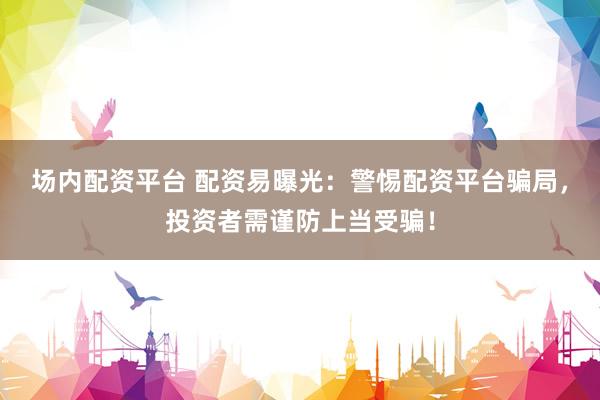 场内配资平台 配资易曝光：警惕配资平台骗局，投资者需谨防上当受骗！