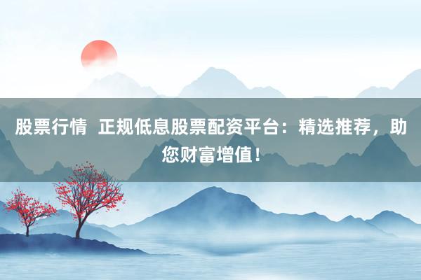 股票行情  正规低息股票配资平台：精选推荐，助您财富增值！