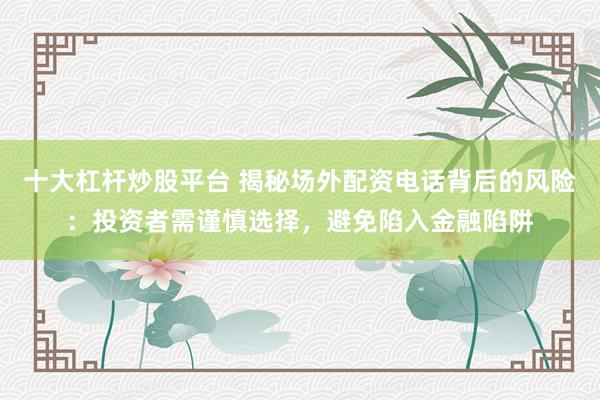 十大杠杆炒股平台 揭秘场外配资电话背后的风险：投资者需谨慎选择，避免陷入金融陷阱