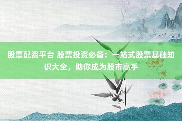 股票配资平台 股票投资必备：一站式股票基础知识大全，助你成为股市高手