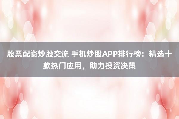 股票配资炒股交流 手机炒股APP排行榜：精选十款热门应用，助力投资决策
