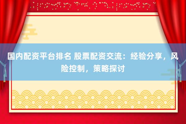 国内配资平台排名 股票配资交流：经验分享，风险控制，策略探讨