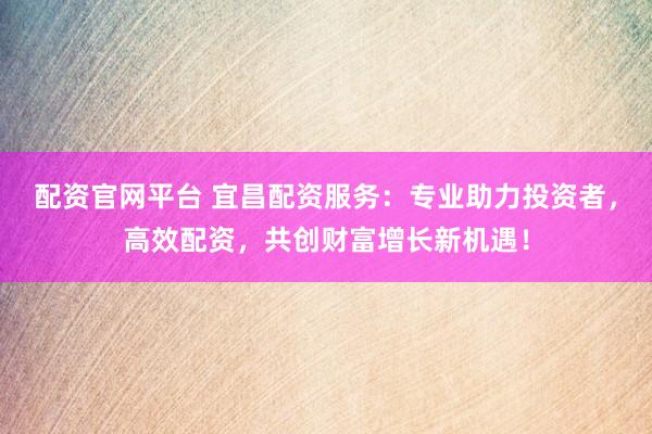 配资官网平台 宜昌配资服务：专业助力投资者，高效配资，共创财富增长新机遇！