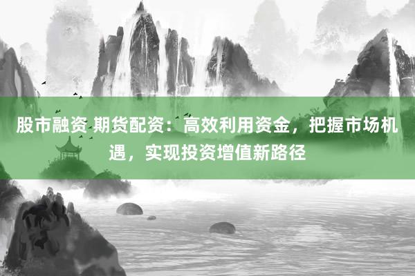 股市融资 期货配资：高效利用资金，把握市场机遇，实现投资增值新路径