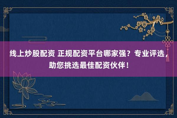 线上炒股配资 正规配资平台哪家强？专业评选，助您挑选最佳配资伙伴！