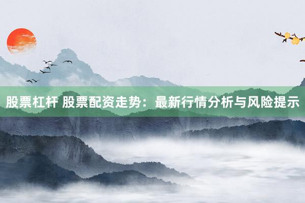 股票杠杆 股票配资走势：最新行情分析与风险提示