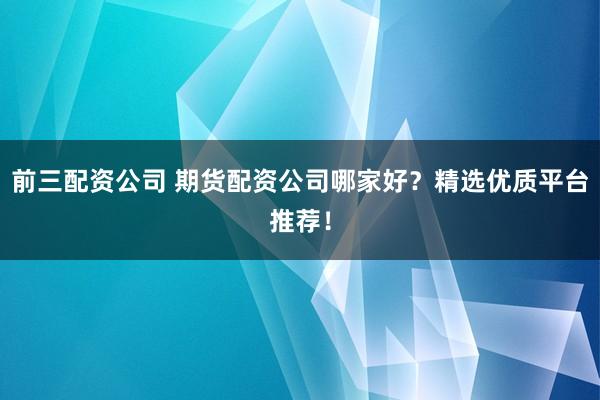 前三配资公司 期货配资公司哪家好？精选优质平台推荐！