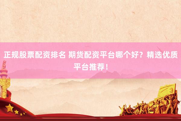 正规股票配资排名 期货配资平台哪个好？精选优质平台推荐！