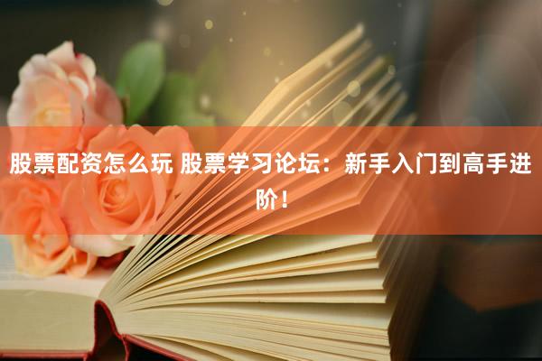 股票配资怎么玩 股票学习论坛：新手入门到高手进阶！