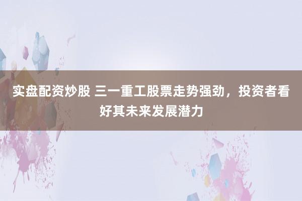 实盘配资炒股 三一重工股票走势强劲，投资者看好其未来发展潜力