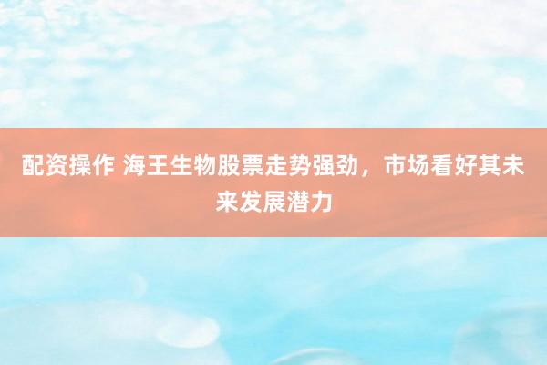 配资操作 海王生物股票走势强劲，市场看好其未来发展潜力