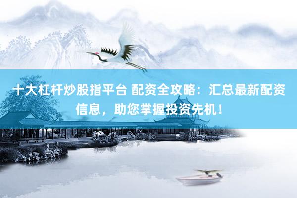 十大杠杆炒股指平台 配资全攻略：汇总最新配资信息，助您掌握投资先机！