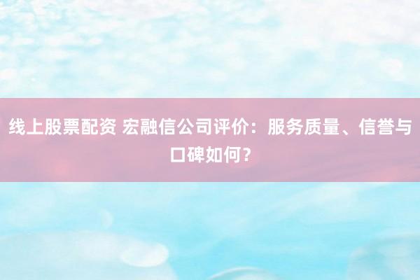 线上股票配资 宏融信公司评价：服务质量、信誉与口碑如何？