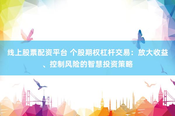 线上股票配资平台 个股期权杠杆交易：放大收益、控制风险的智慧投资策略