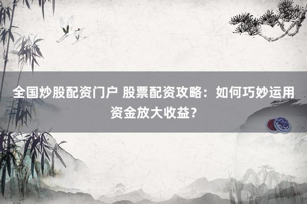 全国炒股配资门户 股票配资攻略：如何巧妙运用资金放大收益？