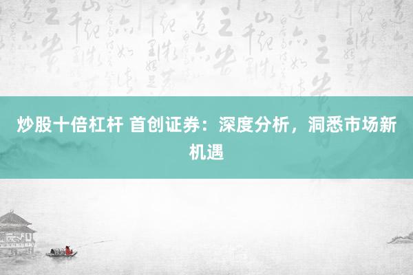 炒股十倍杠杆 首创证券：深度分析，洞悉市场新机遇