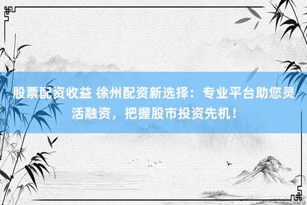 股票配资收益 徐州配资新选择：专业平台助您灵活融资，把握股市投资先机！