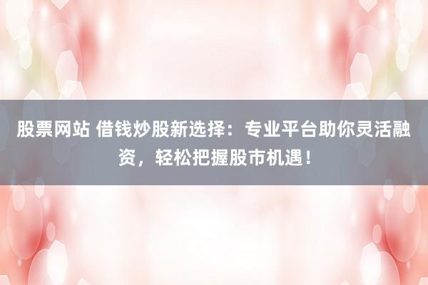 股票网站 借钱炒股新选择：专业平台助你灵活融资，轻松把握股市机遇！