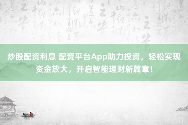 炒股配资利息 配资平台App助力投资，轻松实现资金放大，开启智能理财新篇章！