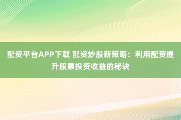 配资平台APP下载 配资炒股新策略：利用配资提升股票投资收益的秘诀
