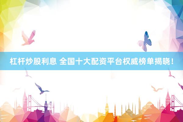 杠杆炒股利息 全国十大配资平台权威榜单揭晓！