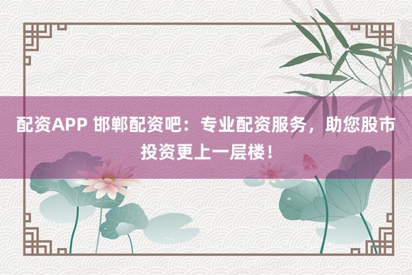 配资APP 邯郸配资吧：专业配资服务，助您股市投资更上一层楼！