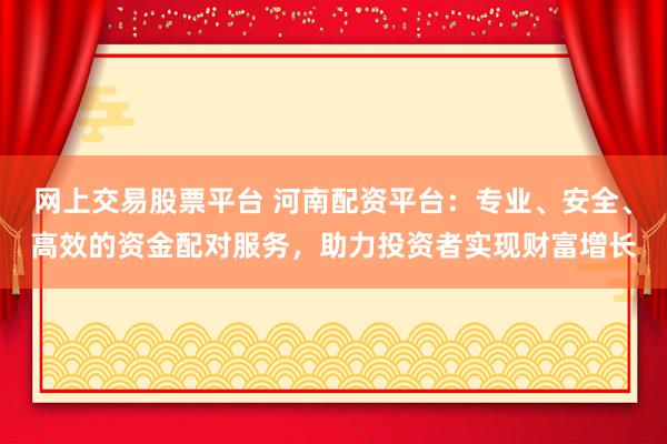 网上交易股票平台 河南配资平台：专业、安全、高效的资金配对服务，助力投资者实现财富增长