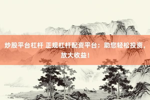 炒股平台杠杆 正规杠杆配资平台：助您轻松投资，放大收益！