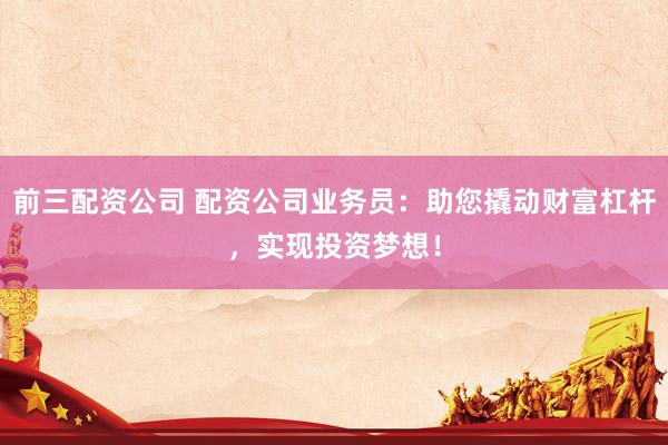 前三配资公司 配资公司业务员：助您撬动财富杠杆，实现投资梦想！