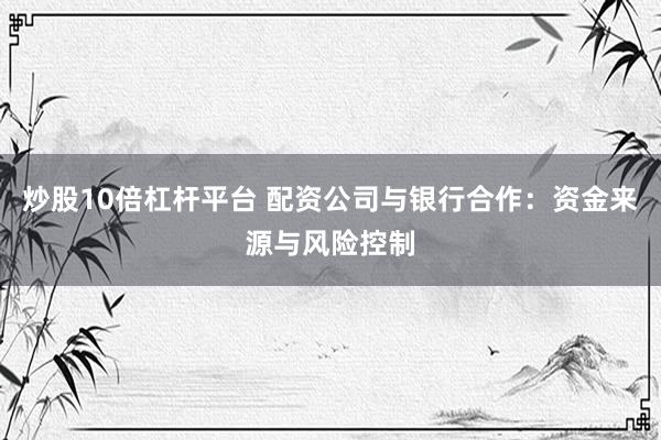 炒股10倍杠杆平台 配资公司与银行合作：资金来源与风险控制