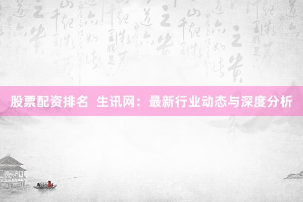 股票配资排名  生讯网：最新行业动态与深度分析