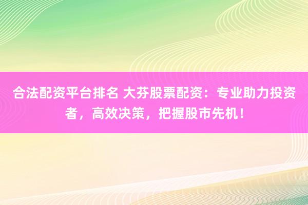 合法配资平台排名 大芬股票配资：专业助力投资者，高效决策，把握股市先机！