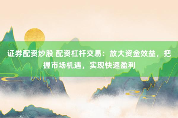 证券配资炒股 配资杠杆交易：放大资金效益，把握市场机遇，实现快速盈利