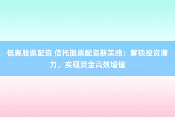 低息股票配资 信托股票配资新策略：解锁投资潜力，实现资金高效增值