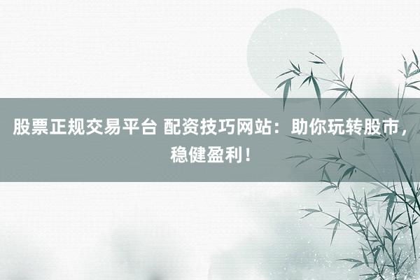 股票正规交易平台 配资技巧网站：助你玩转股市，稳健盈利！