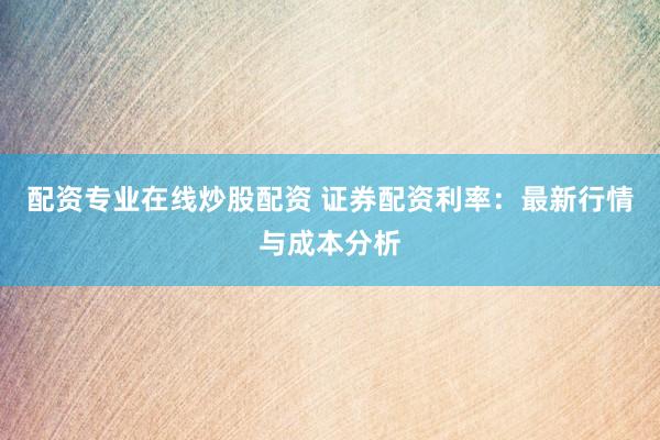 配资专业在线炒股配资 证券配资利率：最新行情与成本分析