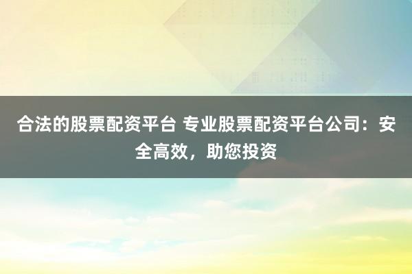 合法的股票配资平台 专业股票配资平台公司：安全高效，助您投资