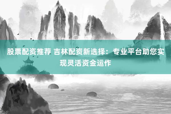 股票配资推荐 吉林配资新选择：专业平台助您实现灵活资金运作