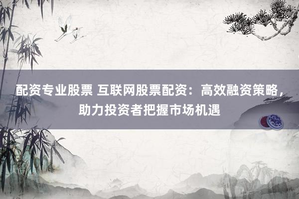 配资专业股票 互联网股票配资：高效融资策略，助力投资者把握市场机遇