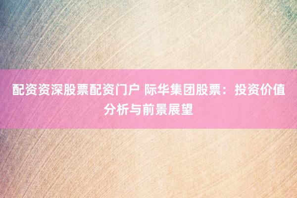 配资资深股票配资门户 际华集团股票：投资价值分析与前景展望
