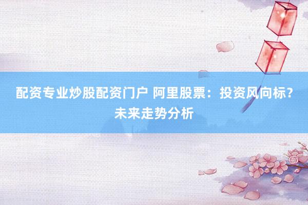 配资专业炒股配资门户 阿里股票：投资风向标？未来走势分析