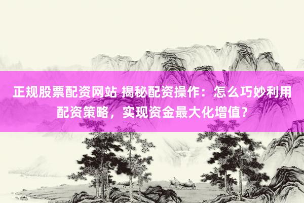 正规股票配资网站 揭秘配资操作：怎么巧妙利用配资策略，实现资金最大化增值？